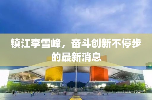 鎮(zhèn)江李雪峰，奮斗創(chuàng)新不停步的最新消息