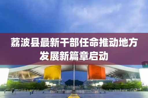 荔波縣最新干部任命推動(dòng)地方發(fā)展新篇章啟動(dòng)