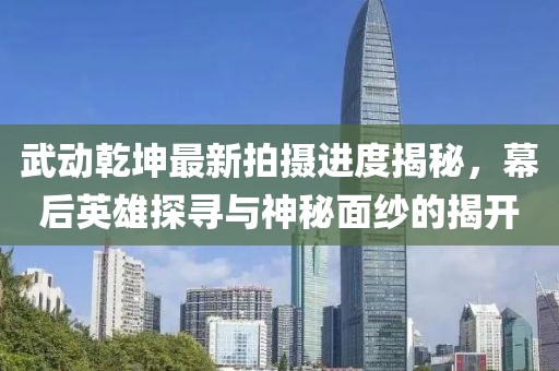 武動乾坤最新拍攝進(jìn)度揭秘，幕后英雄探尋與神秘面紗的揭開