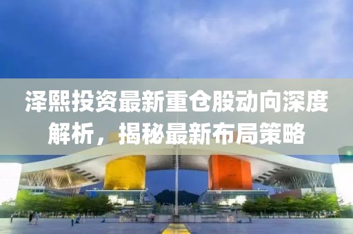 澤熙投資最新重倉(cāng)股動(dòng)向深度解析，揭秘最新布局策略