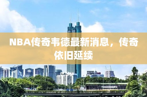 NBA傳奇韋德最新消息，傳奇依舊延續(xù)