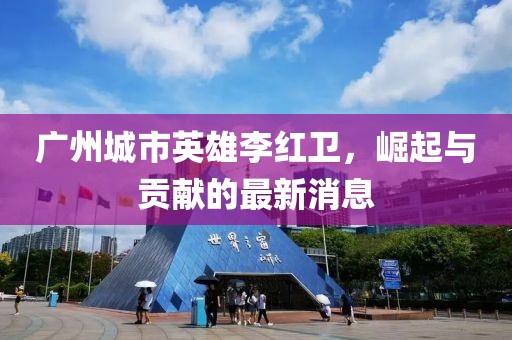 廣州城市英雄李紅衛(wèi)，崛起與貢獻(xiàn)的最新消息