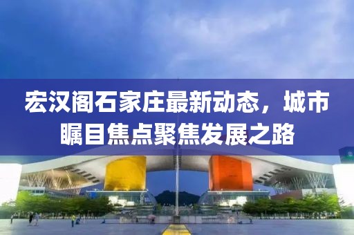 宏漢閣石家莊最新動(dòng)態(tài)，城市矚目焦點(diǎn)聚焦發(fā)展之路