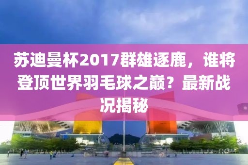 蘇迪曼杯2017群雄逐鹿，誰將登頂世界羽毛球之巔？最新戰(zhàn)況揭秘