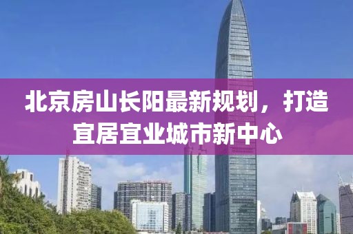 北京房山長(zhǎng)陽(yáng)最新規(guī)劃，打造宜居宜業(yè)城市新中心