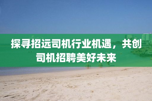 探尋招遠(yuǎn)司機(jī)行業(yè)機(jī)遇，共創(chuàng)司機(jī)招聘美好未來(lái)