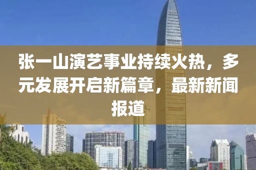 張一山演藝事業(yè)持續(xù)火熱，多元發(fā)展開啟新篇章，最新新聞報道