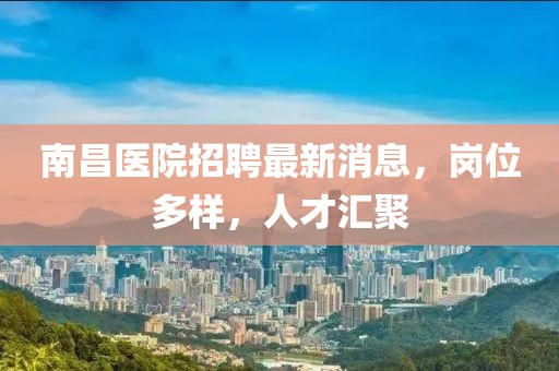 南昌醫(yī)院招聘最新消息，崗位多樣，人才匯聚