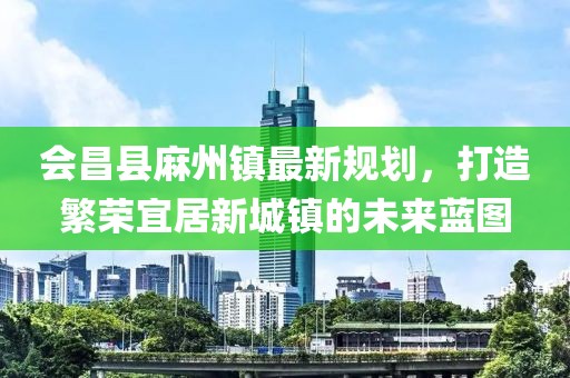 會(huì)昌縣麻州鎮(zhèn)最新規(guī)劃，打造繁榮宜居新城鎮(zhèn)的未來(lái)藍(lán)圖