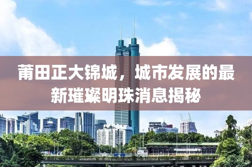 莆田正大錦城，城市發(fā)展的最新璀璨明珠消息揭秘