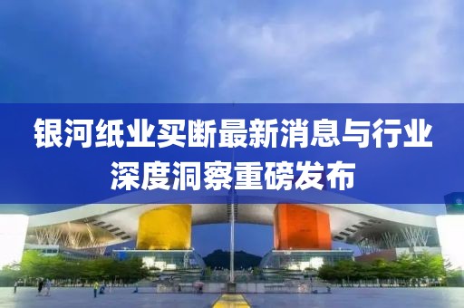 銀河紙業(yè)買(mǎi)斷最新消息與行業(yè)深度洞察重磅發(fā)布