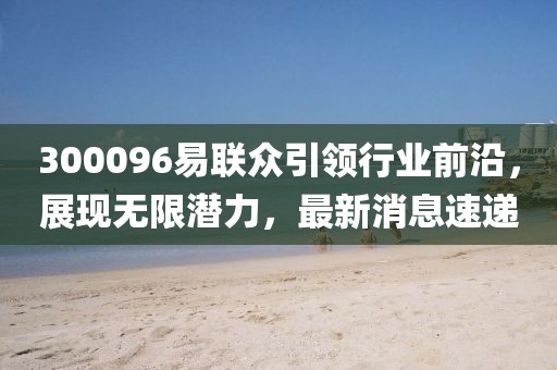 300096易聯(lián)眾引領(lǐng)行業(yè)前沿，展現(xiàn)無(wú)限潛力，最新消息速遞