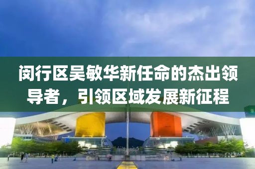 閔行區(qū)吳敏華新任命的杰出領(lǐng)導(dǎo)者，引領(lǐng)區(qū)域發(fā)展新征程