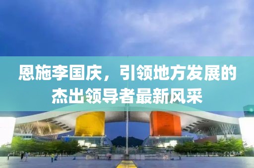 恩施李國慶，引領(lǐng)地方發(fā)展的杰出領(lǐng)導(dǎo)者最新風(fēng)采