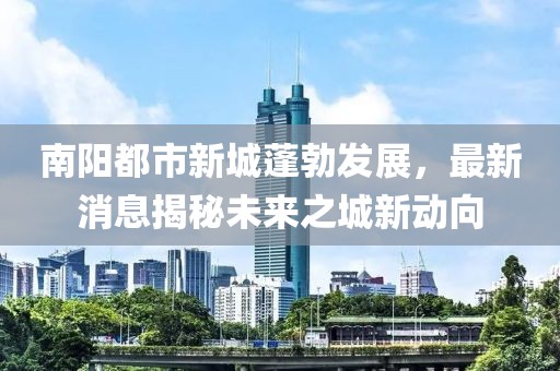 南陽都市新城蓬勃發(fā)展，最新消息揭秘未來之城新動(dòng)向