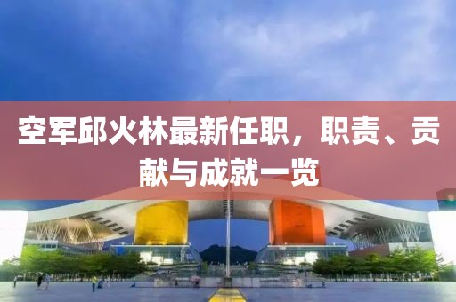 空軍邱火林最新任職，職責(zé)、貢獻(xiàn)與成就一覽