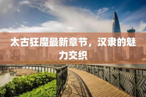 太古狂魔最新章節(jié)，漢隸的魅力交織