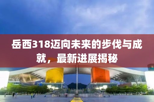 岳西318邁向未來(lái)的步伐與成就，最新進(jìn)展揭秘