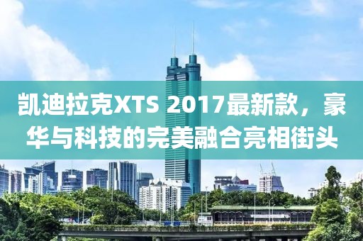 凱迪拉克XTS 2017最新款，豪華與科技的完美融合亮相街頭