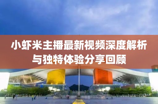 小蝦米主播最新視頻深度解析與獨特體驗分享回顧