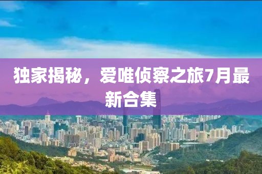 獨(dú)家揭秘，愛唯偵察之旅7月最新合集