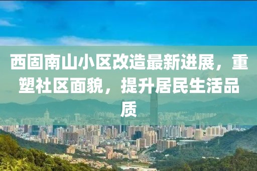 西固南山小區(qū)改造最新進(jìn)展，重塑社區(qū)面貌，提升居民生活品質(zhì)