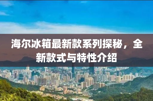 海爾冰箱最新款系列探秘，全新款式與特性介紹