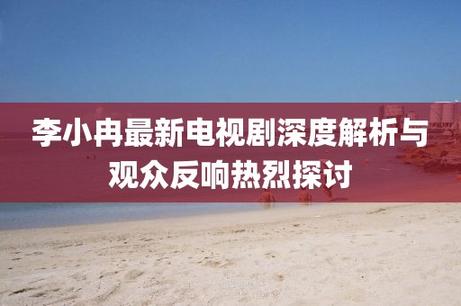 李小冉最新電視劇深度解析與觀眾反響熱烈探討