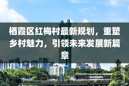 棲霞區(qū)紅梅村最新規(guī)劃，重塑鄉(xiāng)村魅力，引領(lǐng)未來(lái)發(fā)展新篇章