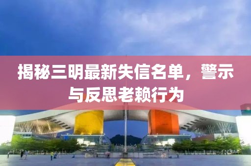 揭秘三明最新失信名單，警示與反思老賴行為
