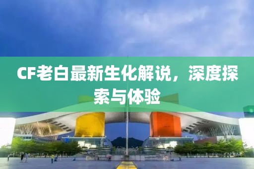 CF老白最新生化解說，深度探索與體驗