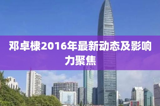鄧卓棣2016年最新動(dòng)態(tài)及影響力聚焦