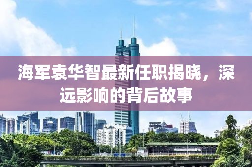 海軍袁華智最新任職揭曉，深遠影響的背后故事