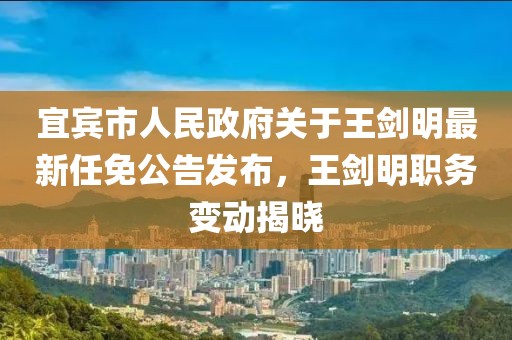 宜賓市人民政府關(guān)于王劍明最新任免公告發(fā)布，王劍明職務(wù)變動(dòng)揭曉