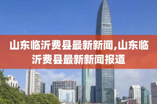 山東臨沂費縣最新新聞,山東臨沂費縣最新新聞報道
