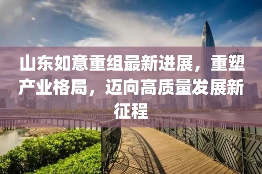 山東如意重組最新進(jìn)展，重塑產(chǎn)業(yè)格局，邁向高質(zhì)量發(fā)展新征程