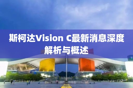 斯柯達Vision C最新消息深度解析與概述