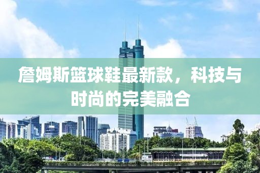 詹姆斯籃球鞋最新款，科技與時尚的完美融合
