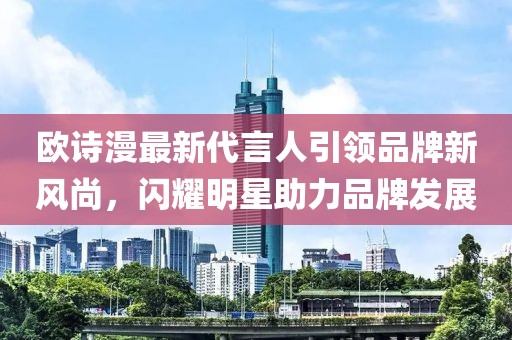 歐詩漫最新代言人引領(lǐng)品牌新風(fēng)尚，閃耀明星助力品牌發(fā)展