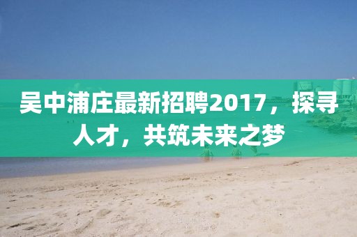 吳中浦莊最新招聘2017，探尋人才，共筑未來之夢