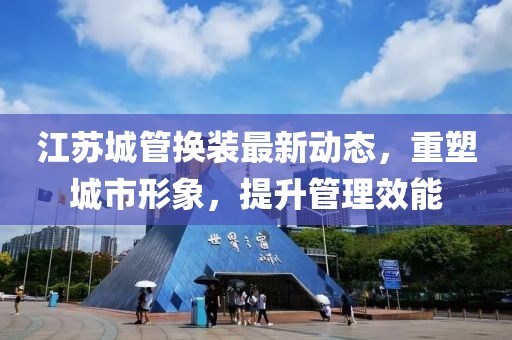 江蘇城管換裝最新動態(tài)，重塑城市形象，提升管理效能