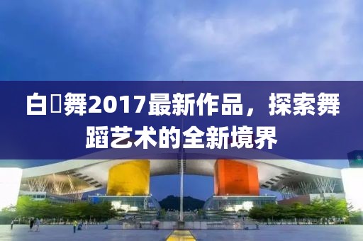 白咲舞2017最新作品，探索舞蹈藝術(shù)的全新境界