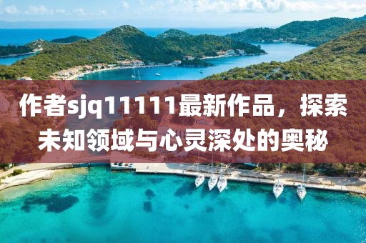 作者sjq11111最新作品，探索未知領(lǐng)域與心靈深處的奧秘