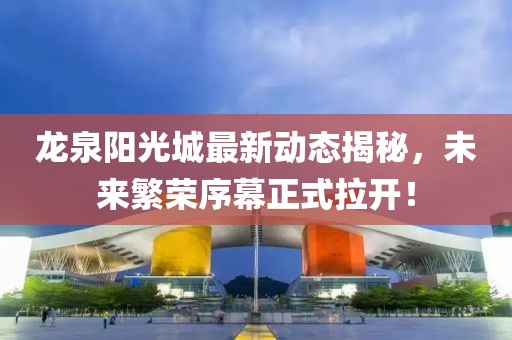龍泉陽光城最新動態(tài)揭秘，未來繁榮序幕正式拉開！
