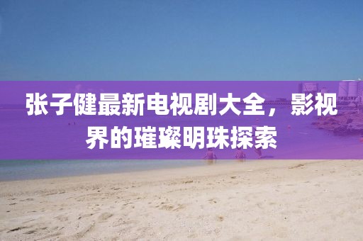 張子健最新電視劇大全，影視界的璀璨明珠探索