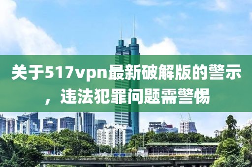 關(guān)于517vpn最新破解版的警示，違法犯罪問(wèn)題需警惕