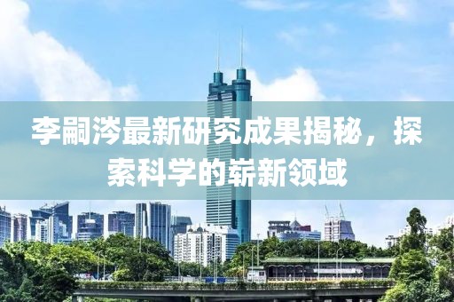李嗣涔最新研究成果揭秘，探索科學(xué)的嶄新領(lǐng)域