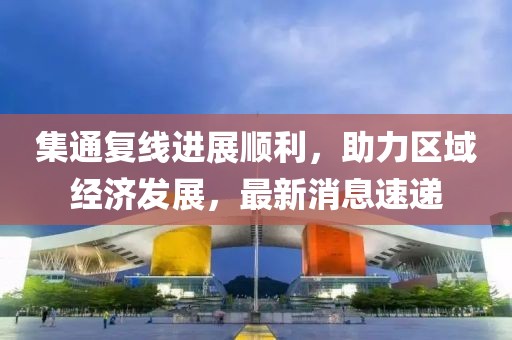 集通復(fù)線進(jìn)展順利，助力區(qū)域經(jīng)濟(jì)發(fā)展，最新消息速遞