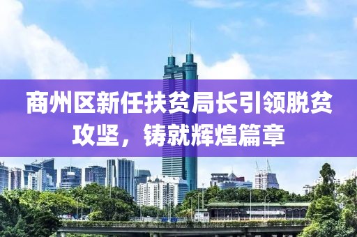 商州區(qū)新任扶貧局長(zhǎng)引領(lǐng)脫貧攻堅(jiān)，鑄就輝煌篇章