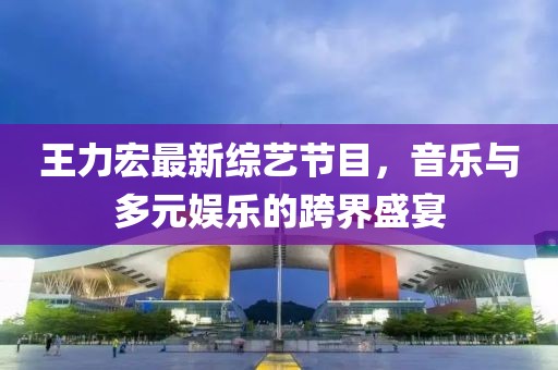 王力宏最新綜藝節(jié)目，音樂與多元娛樂的跨界盛宴
